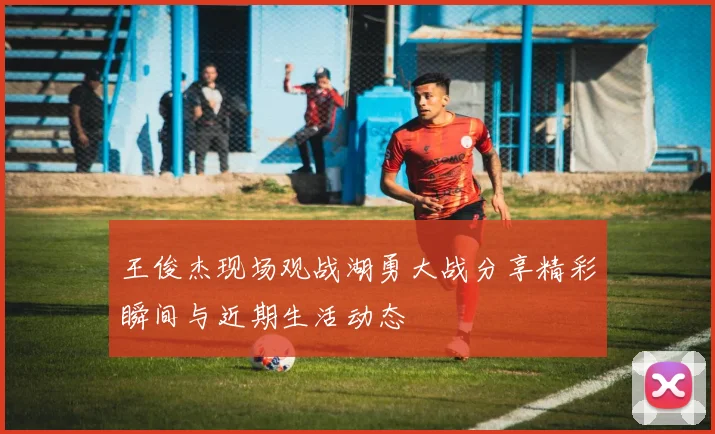 王俊杰现场观战湖勇大战分享精彩瞬间与近期生活动态
