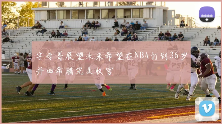 字母哥展望未来希望在NBA打到36岁并回希腊完美收官
