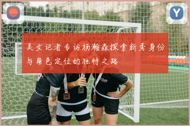 美女记者专访杨瀚森探索新秀身份与角色定位的独特之路