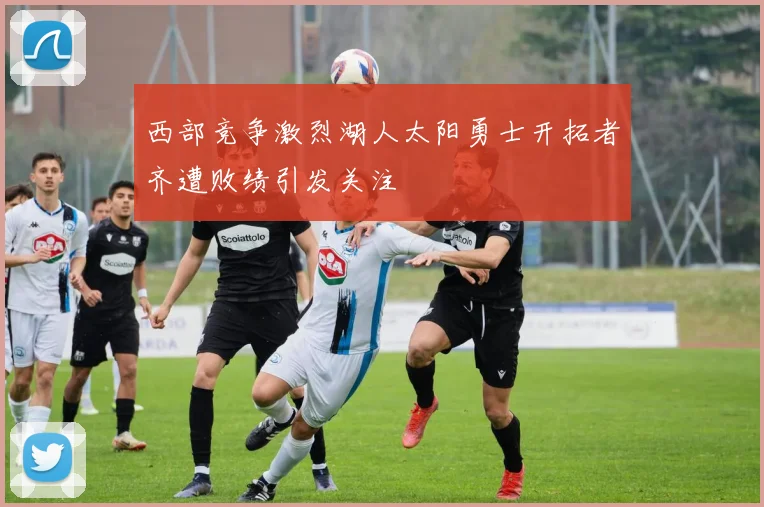 西部竞争激烈湖人太阳勇士开拓者齐遭败绩引发关注