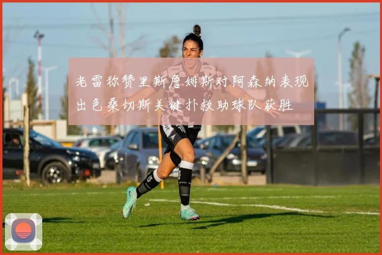 老雷称赞里斯詹姆斯对阿森纳表现出色桑切斯关键扑救助球队获胜