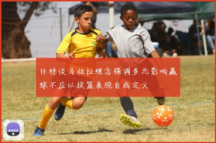怀特谈马祖拉理念强调多元影响赢球不应以投篮表现自我定义