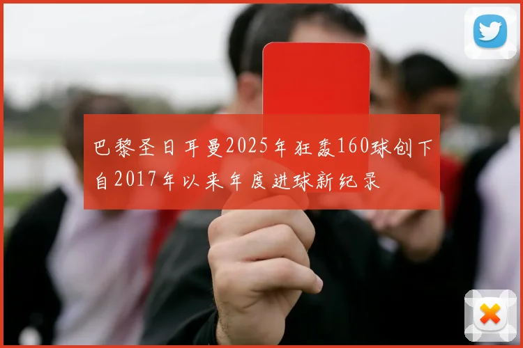 巴黎圣日耳曼2025年狂轰160球创下自2017年以来年度进球新纪录