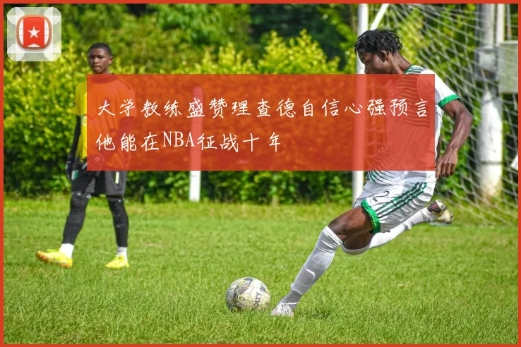 大学教练盛赞理查德自信心强预言他能在NBA征战十年