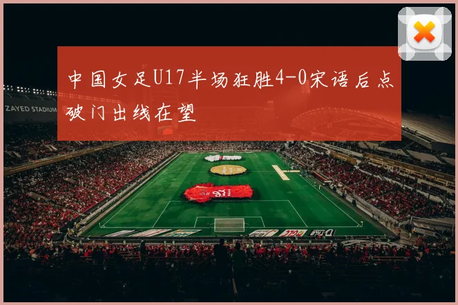 中国女足U17半场狂胜4-0宋语后点破门出线在望