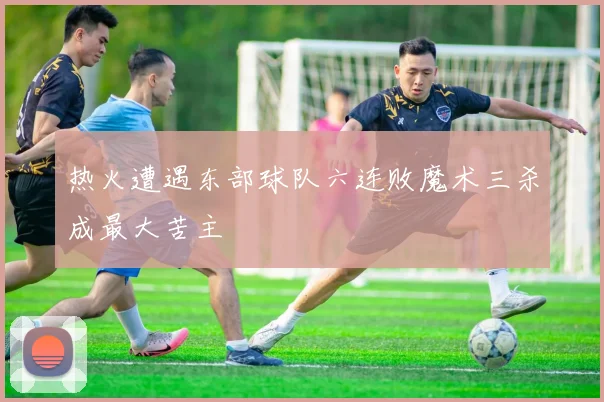 热火遭遇东部球队六连败魔术三杀成最大苦主