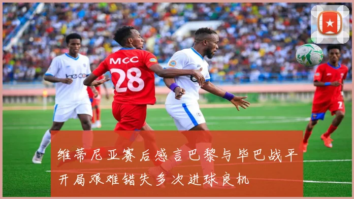 维蒂尼亚赛后感言巴黎与毕巴战平开局艰难错失多次进球良机