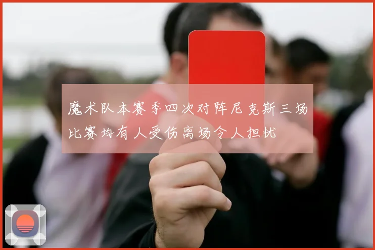 魔术队本赛季四次对阵尼克斯三场比赛均有人受伤离场令人担忧