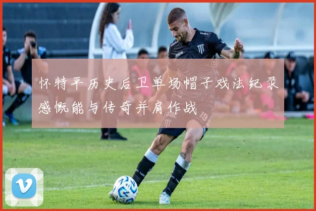 怀特平历史后卫单场帽子戏法纪录感慨能与传奇并肩作战