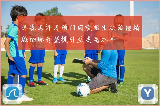 津媒点评万项门前嗅觉出众若能精雕细琢有望提升至更高水平