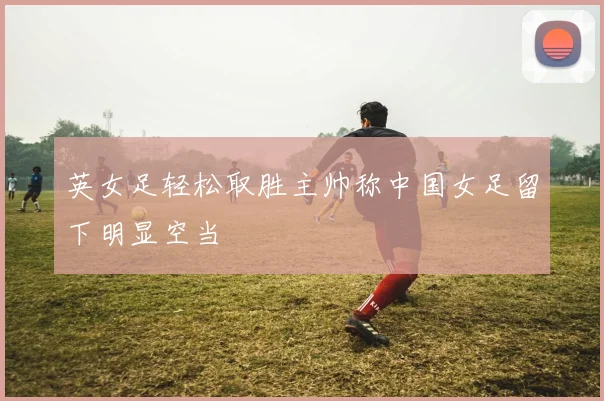 英女足轻松取胜主帅称中国女足留下明显空当