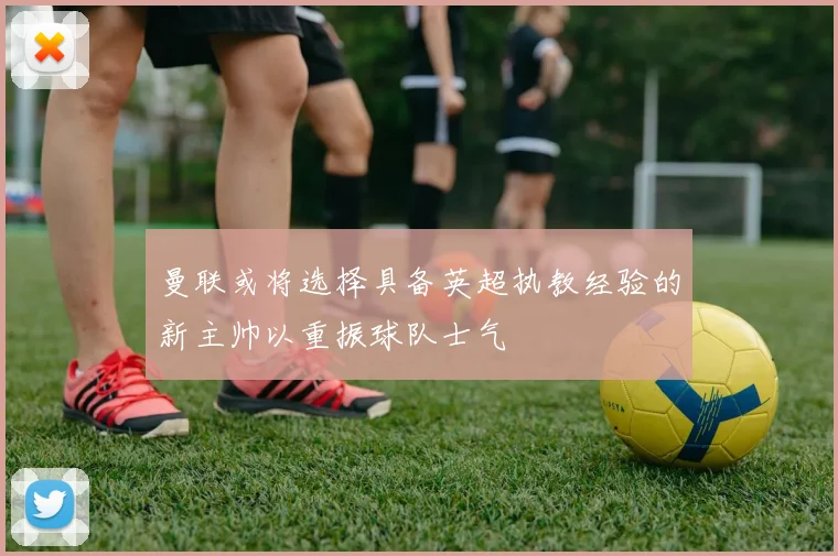 曼联或将选择具备英超执教经验的新主帅以重振球队士气