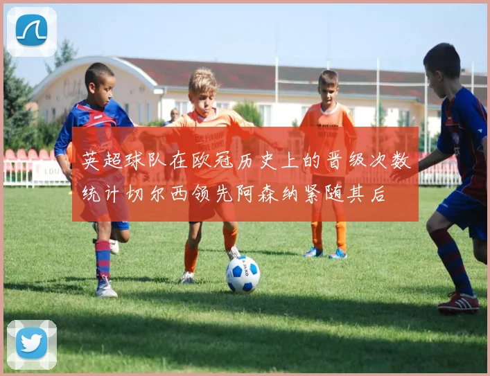 英超球队在欧冠历史上的晋级次数统计切尔西领先阿森纳紧随其后