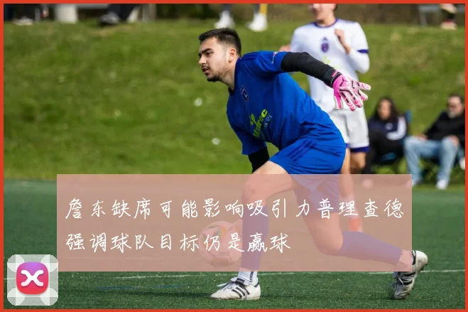 詹东缺席可能影响吸引力普理查德强调球队目标仍是赢球