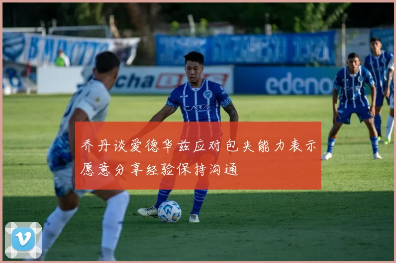 乔丹谈爱德华兹应对包夹能力表示愿意分享经验保持沟通