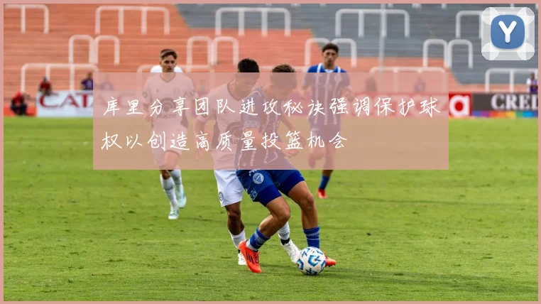 库里分享团队进攻秘诀强调保护球权以创造高质量投篮机会