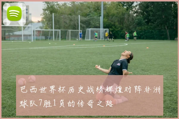 巴西世界杯历史战绩辉煌对阵非洲球队7胜1负的传奇之路