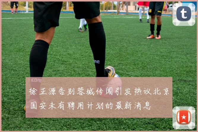 徐正源告别蓉城传闻引发热议北京国安未有聘用计划的最新消息