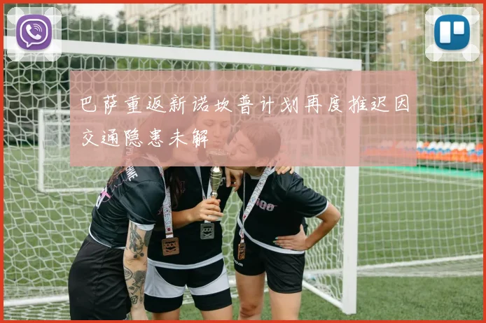 巴萨重返新诺坎普计划再度推迟因交通隐患未解