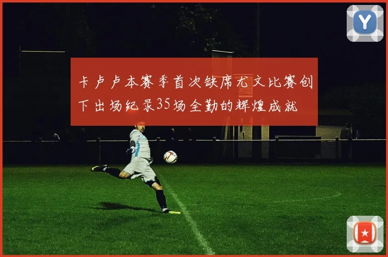 卡卢卢本赛季首次缺席尤文比赛创下出场纪录35场全勤的辉煌成就
