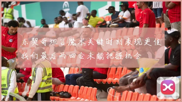东契奇坦言魔术关键时刻表现更佳我们最后两回合未能把握机会
