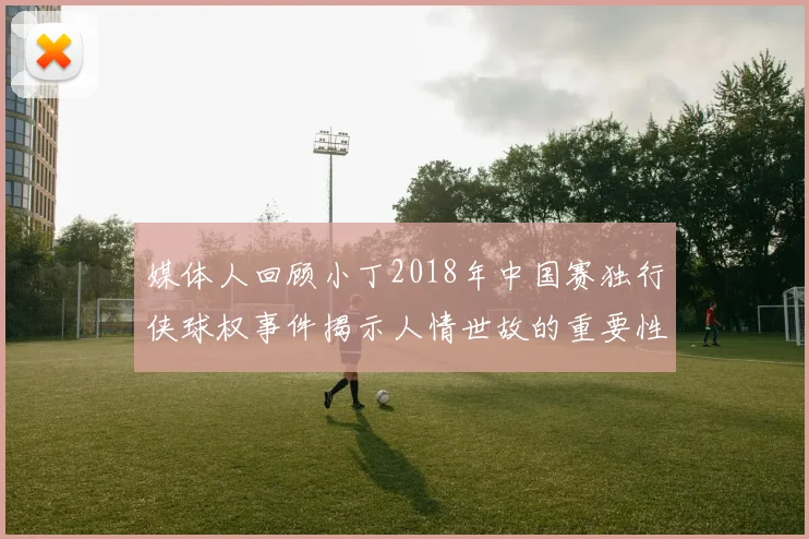 媒体人回顾小丁2018年中国赛独行侠球权事件揭示人情世故的重要性
