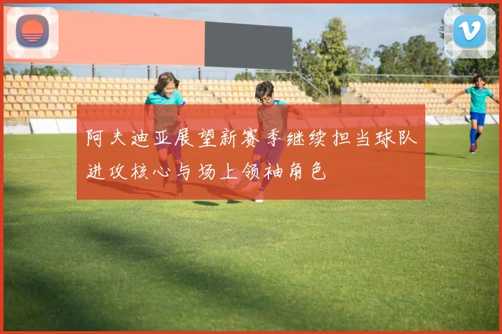 阿夫迪亚展望新赛季继续担当球队进攻核心与场上领袖角色