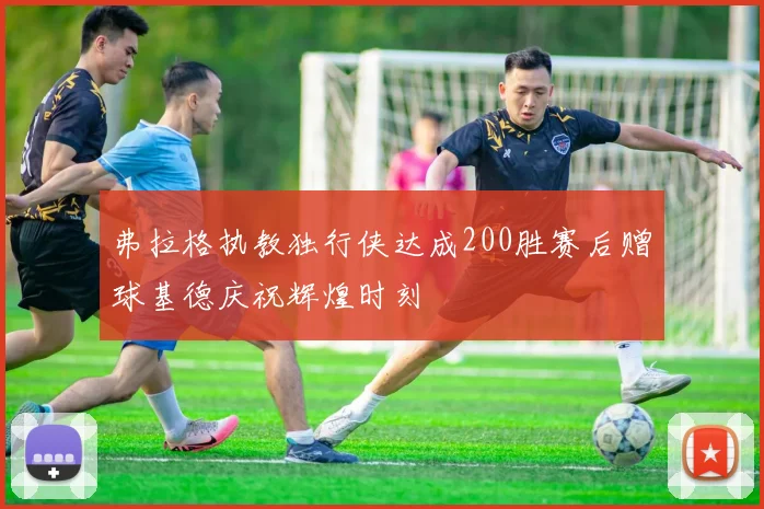 弗拉格执教独行侠达成200胜赛后赠球基德庆祝辉煌时刻