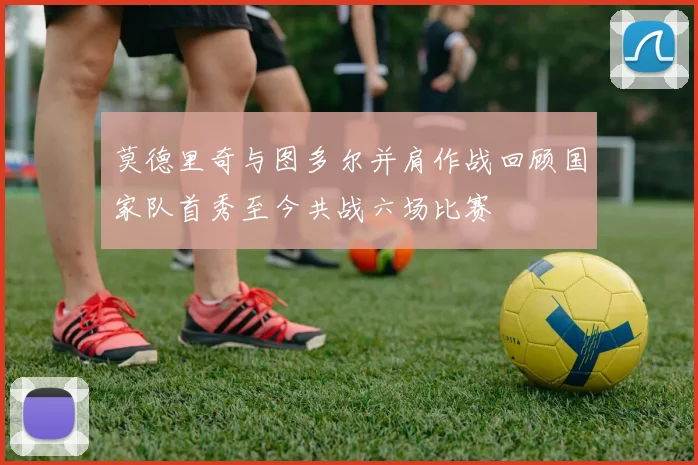 莫德里奇与图多尔并肩作战回顾国家队首秀至今共战六场比赛