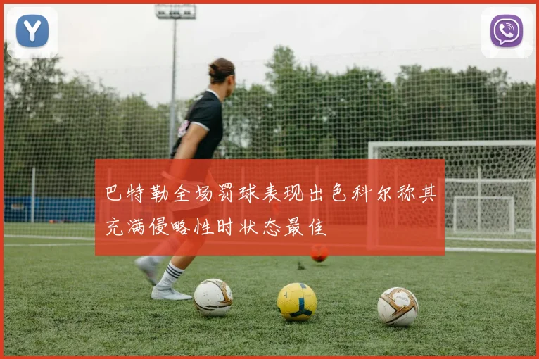 巴特勒全场罚球表现出色科尔称其充满侵略性时状态最佳