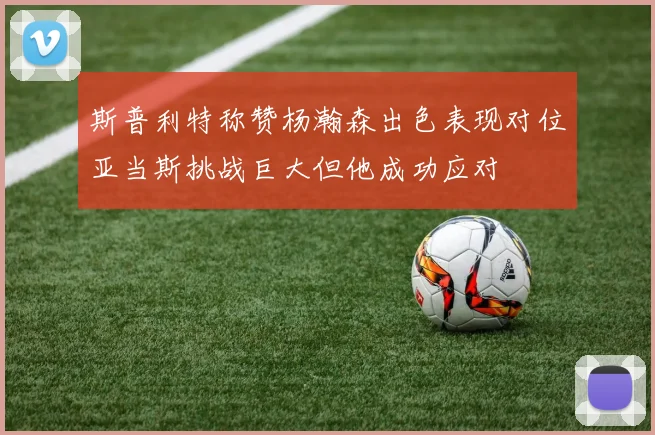 斯普利特称赞杨瀚森出色表现对位亚当斯挑战巨大但他成功应对