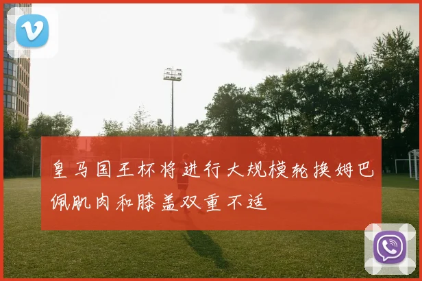 皇马国王杯将进行大规模轮换姆巴佩肌肉和膝盖双重不适