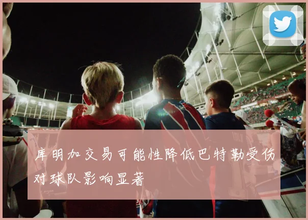 库明加交易可能性降低巴特勒受伤对球队影响显著